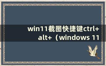 win11截图快捷键ctrl+alt+（windows 11截图）